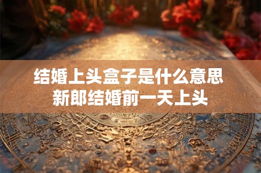 结婚上头盒子是什么意思 新郎结婚前一天上头