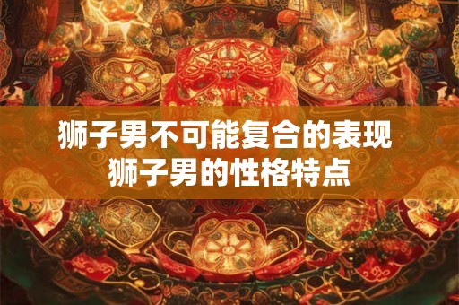 狮子男不可能复合的表现 狮子男的性格特点