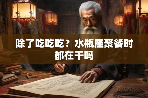 除了吃吃吃？水瓶座聚餐时都在干吗