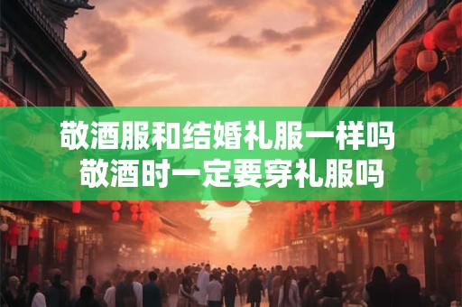 敬酒服和结婚礼服一样吗 敬酒时一定要穿礼服吗