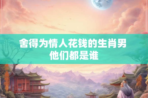 舍得为情人花钱的生肖男 他们都是谁
