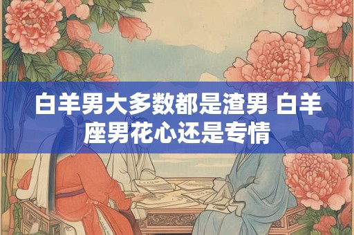 白羊男大多数都是渣男 白羊座男花心还是专情