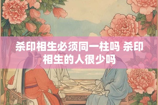 杀印相生必须同一柱吗 杀印相生的人很少吗