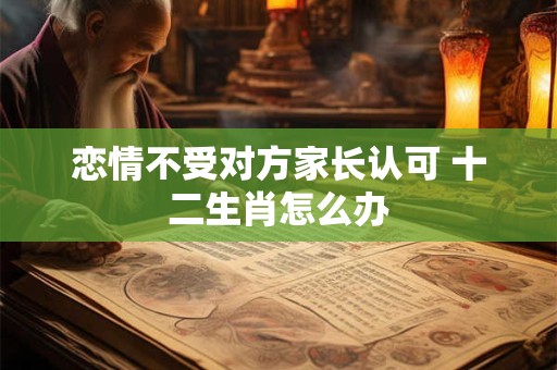 恋情不受对方家长认可 十二生肖怎么办
