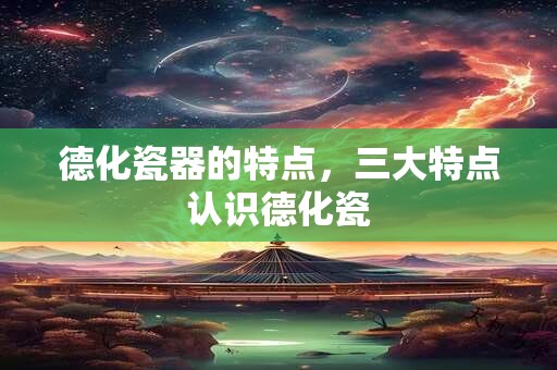 德化瓷器的特点，三大特点认识德化瓷
