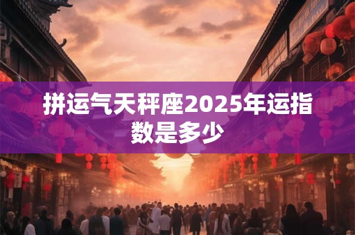 拼运气天秤座2025年运指数是多少