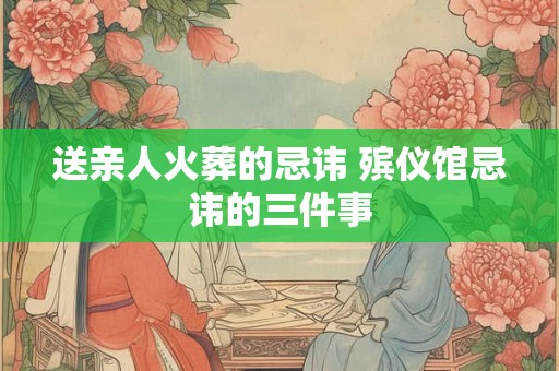 送亲人火葬的忌讳 殡仪馆忌讳的三件事