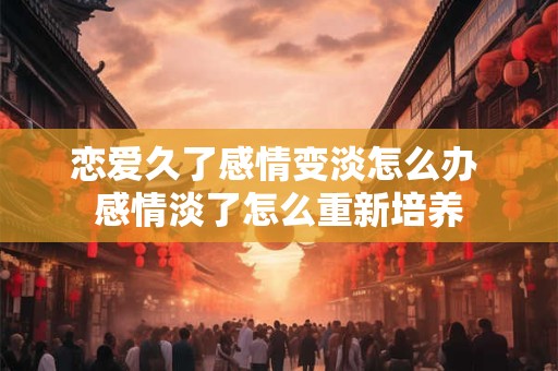 恋爱久了感情变淡怎么办 感情淡了怎么重新培养
