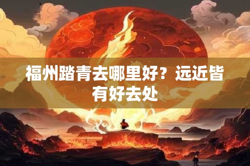 福州踏青去哪里好？远近皆有好去处