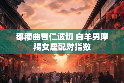 都穆曲吉仁波切 白羊男摩羯女座配对指数