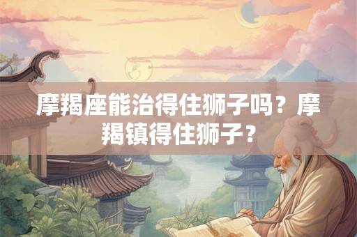 摩羯座能治得住狮子吗？摩羯镇得住狮子？