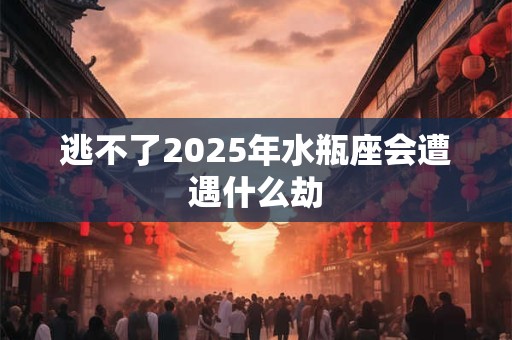 逃不了2025年水瓶座会遭遇什么劫