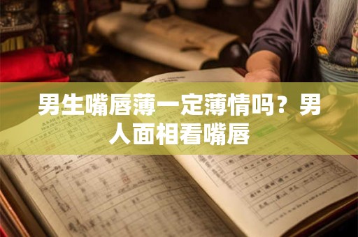 男生嘴唇薄一定薄情吗？男人面相看嘴唇