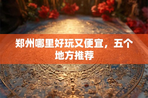 郑州哪里好玩又便宜，五个地方推荐