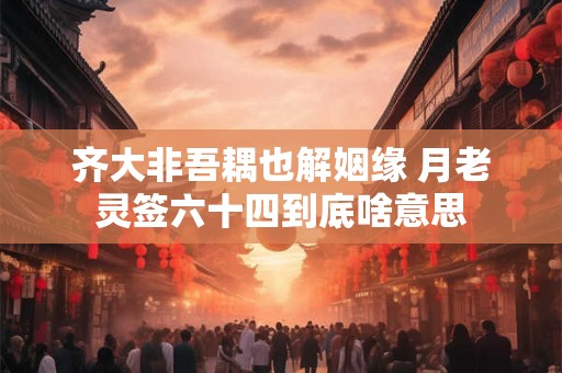 齐大非吾耦也解姻缘 月老灵签六十四到底啥意思