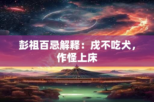 详细阅读:彭祖百忌解释:戌不吃犬,作怪上床 彭祖百忌解释:戌不吃犬,作怪上床