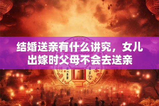 结婚送亲有什么讲究，女儿出嫁时父母不会去送亲