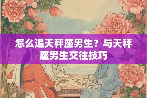 怎么追天秤座男生？与天秤座男生交往技巧