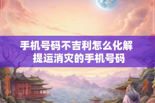 手机号码不吉利怎么化解  提运消灾的手机号码