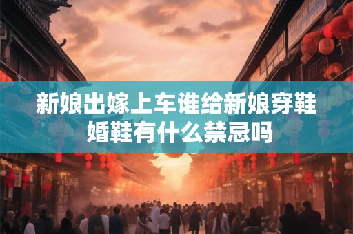 新娘出嫁上车谁给新娘穿鞋 婚鞋有什么禁忌吗