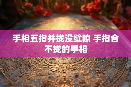 手相五指并拢没缝隙 手指合不拢的手相