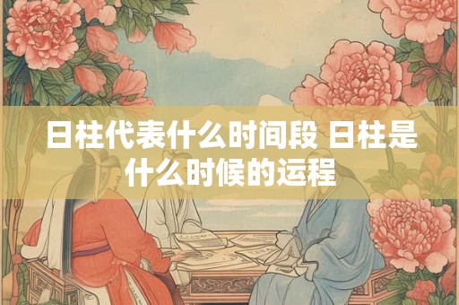 日柱代表什么时间段 日柱是什么时候的运程