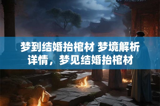 梦到结婚抬棺材 梦境解析详情，梦见结婚抬棺材