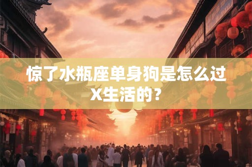 惊了水瓶座单身狗是怎么过X生活的？