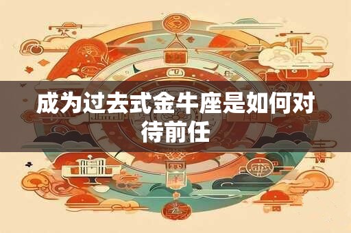 成为过去式金牛座是如何对待前任