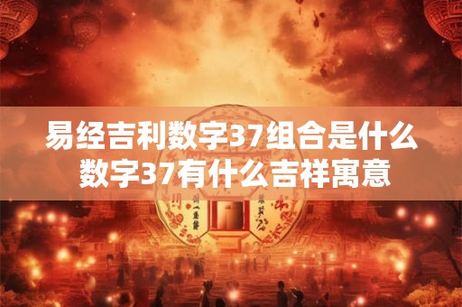 易经吉利数字37组合是什么 数字37有什么吉祥寓意