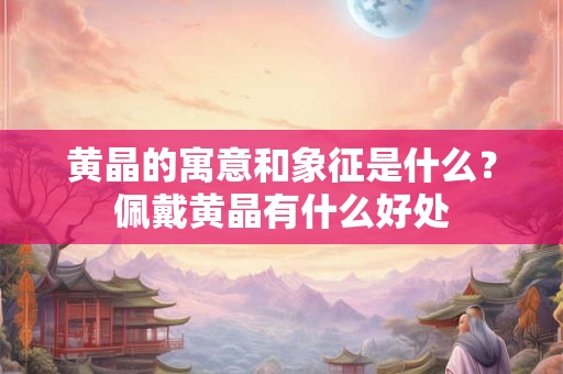 黄晶的寓意和象征是什么？佩戴黄晶有什么好处