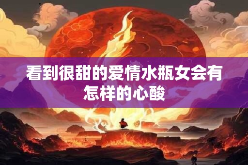 看到很甜的爱情水瓶女会有怎样的心酸