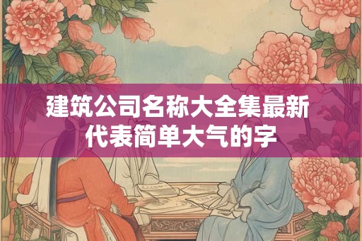 建筑公司名称大全集最新 代表简单大气的字