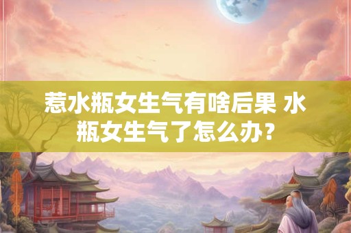 惹水瓶女生气有啥后果 水瓶女生气了怎么办？
