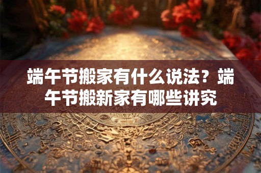 端午节搬家有什么说法？端午节搬新家有哪些讲究