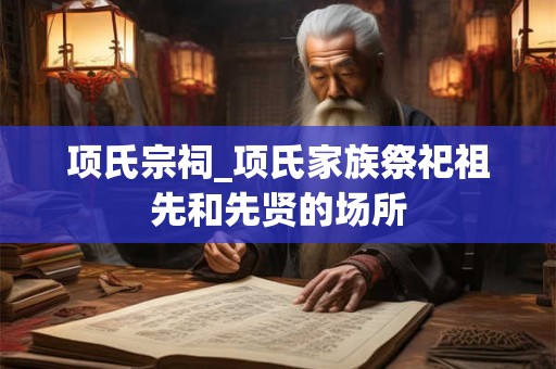 项氏宗祠_项氏家族祭祀祖先和先贤的场所