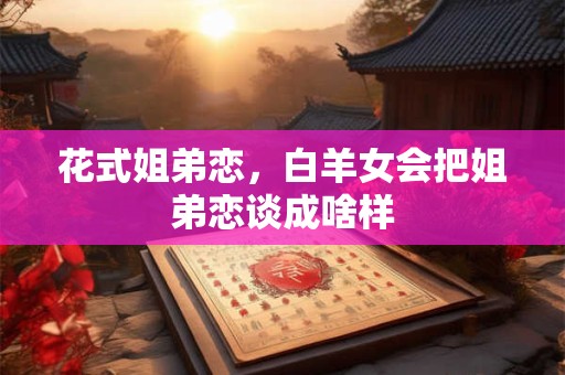 花式姐弟恋，白羊女会把姐弟恋谈成啥样