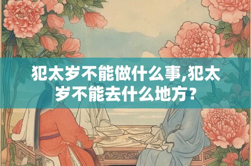 犯太岁不能做什么事,犯太岁不能去什么地方？