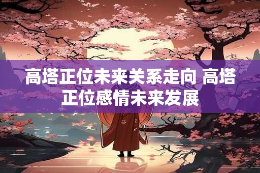 高塔正位未来关系走向 高塔正位感情未来发展