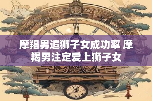 摩羯男追狮子女成功率 摩羯男注定爱上狮子女