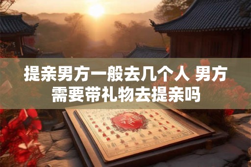 提亲男方一般去几个人 男方需要带礼物去提亲吗