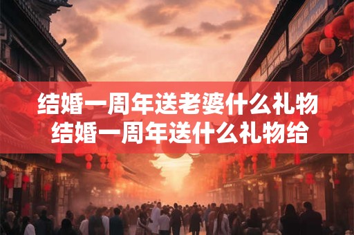 结婚一周年送老婆什么礼物 结婚一周年送什么礼物给老公