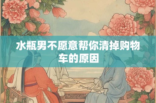 水瓶男不愿意帮你清掉购物车的原因