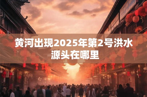 黄河出现2025年第2号洪水 源头在哪里
