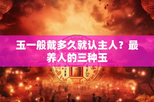 玉一般戴多久就认主人？最养人的三种玉