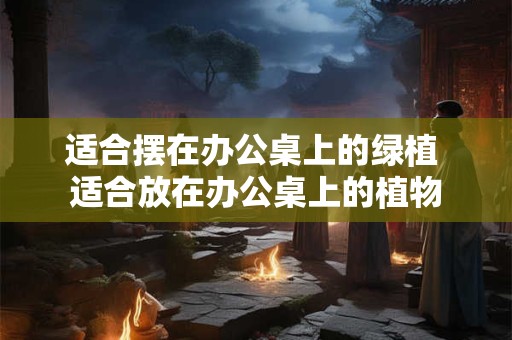 适合摆在办公桌上的绿植 适合放在办公桌上的植物
