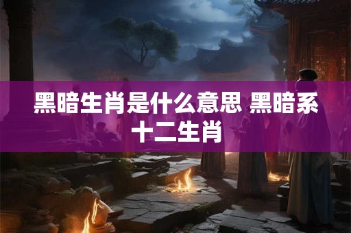 黑暗生肖是什么意思 黑暗系十二生肖