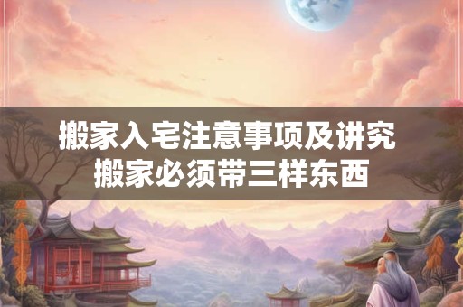 搬家入宅注意事项及讲究 搬家必须带三样东西