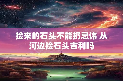捡来的石头不能扔忌讳 从河边捡石头吉利吗