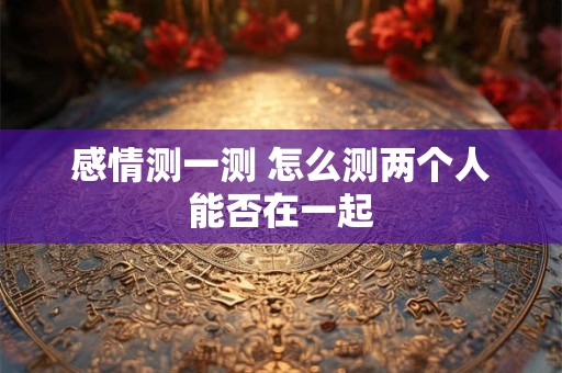 感情测一测 怎么测两个人能否在一起
